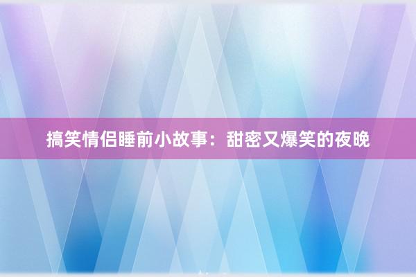 搞笑情侣睡前小故事:甜密又爆笑的夜晚